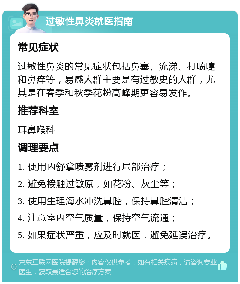 过敏性鼻炎就医指南 常见症状 过敏性鼻炎的常见症状包括鼻塞、流涕、打喷嚏和鼻痒等，易感人群主要是有过敏史的人群，尤其是在春季和秋季花粉高峰期更容易发作。 推荐科室 耳鼻喉科 调理要点 1. 使用内舒拿喷雾剂进行局部治疗； 2. 避免接触过敏原，如花粉、灰尘等； 3. 使用生理海水冲洗鼻腔，保持鼻腔清洁； 4. 注意室内空气质量，保持空气流通； 5. 如果症状严重，应及时就医，避免延误治疗。