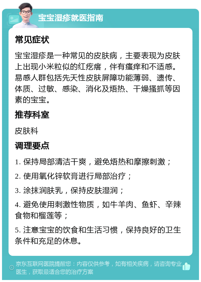 宝宝湿疹就医指南 常见症状 宝宝湿疹是一种常见的皮肤病，主要表现为皮肤上出现小米粒似的红疙瘩，伴有瘙痒和不适感。易感人群包括先天性皮肤屏障功能薄弱、遗传、体质、过敏、感染、消化及焐热、干燥搔抓等因素的宝宝。 推荐科室 皮肤科 调理要点 1. 保持局部清洁干爽，避免焐热和摩擦刺激； 2. 使用氧化锌软膏进行局部治疗； 3. 涂抹润肤乳，保持皮肤湿润； 4. 避免使用刺激性物质，如牛羊肉、鱼虾、辛辣食物和榴莲等； 5. 注意宝宝的饮食和生活习惯，保持良好的卫生条件和充足的休息。