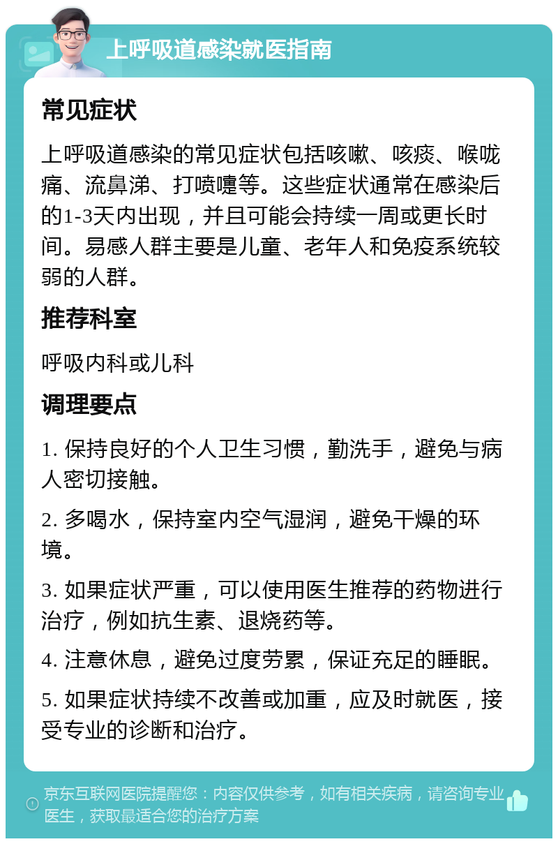 上呼吸道感染就医指南 常见症状 上呼吸道感染的常见症状包括咳嗽、咳痰、喉咙痛、流鼻涕、打喷嚏等。这些症状通常在感染后的1-3天内出现，并且可能会持续一周或更长时间。易感人群主要是儿童、老年人和免疫系统较弱的人群。 推荐科室 呼吸内科或儿科 调理要点 1. 保持良好的个人卫生习惯，勤洗手，避免与病人密切接触。 2. 多喝水，保持室内空气湿润，避免干燥的环境。 3. 如果症状严重，可以使用医生推荐的药物进行治疗，例如抗生素、退烧药等。 4. 注意休息，避免过度劳累，保证充足的睡眠。 5. 如果症状持续不改善或加重，应及时就医，接受专业的诊断和治疗。