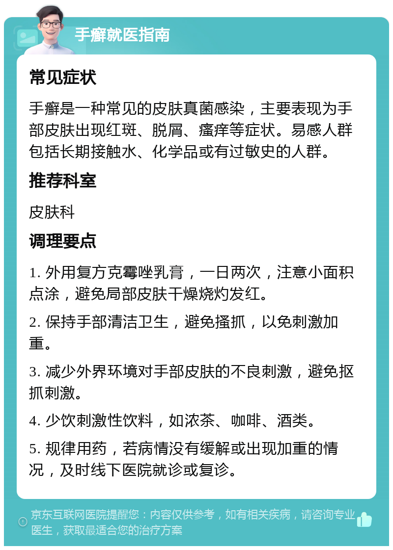 手癣就医指南 常见症状 手癣是一种常见的皮肤真菌感染，主要表现为手部皮肤出现红斑、脱屑、瘙痒等症状。易感人群包括长期接触水、化学品或有过敏史的人群。 推荐科室 皮肤科 调理要点 1. 外用复方克霉唑乳膏，一日两次，注意小面积点涂，避免局部皮肤干燥烧灼发红。 2. 保持手部清洁卫生，避免搔抓，以免刺激加重。 3. 减少外界环境对手部皮肤的不良刺激，避免抠抓刺激。 4. 少饮刺激性饮料，如浓茶、咖啡、酒类。 5. 规律用药，若病情没有缓解或出现加重的情况，及时线下医院就诊或复诊。