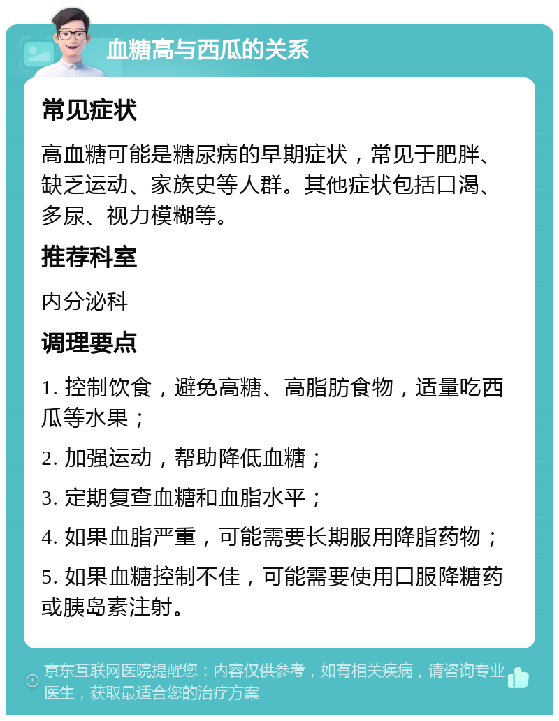 血糖高与西瓜的关系 常见症状 高血糖可能是糖尿病的早期症状，常见于肥胖、缺乏运动、家族史等人群。其他症状包括口渴、多尿、视力模糊等。 推荐科室 内分泌科 调理要点 1. 控制饮食，避免高糖、高脂肪食物，适量吃西瓜等水果； 2. 加强运动，帮助降低血糖； 3. 定期复查血糖和血脂水平； 4. 如果血脂严重，可能需要长期服用降脂药物； 5. 如果血糖控制不佳，可能需要使用口服降糖药或胰岛素注射。