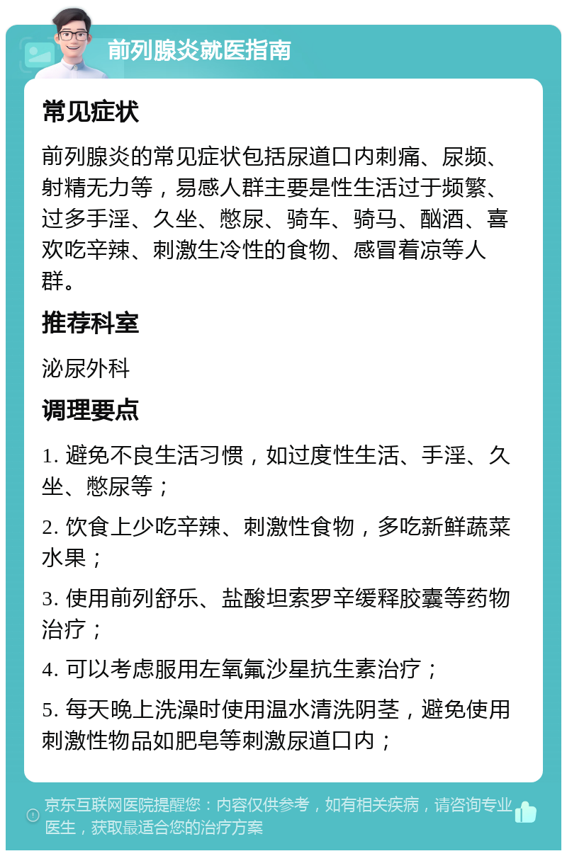 前列腺炎就医指南 常见症状 前列腺炎的常见症状包括尿道口内刺痛、尿频、射精无力等，易感人群主要是性生活过于频繁、过多手淫、久坐、憋尿、骑车、骑马、酗酒、喜欢吃辛辣、刺激生冷性的食物、感冒着凉等人群。 推荐科室 泌尿外科 调理要点 1. 避免不良生活习惯，如过度性生活、手淫、久坐、憋尿等； 2. 饮食上少吃辛辣、刺激性食物，多吃新鲜蔬菜水果； 3. 使用前列舒乐、盐酸坦索罗辛缓释胶囊等药物治疗； 4. 可以考虑服用左氧氟沙星抗生素治疗； 5. 每天晚上洗澡时使用温水清洗阴茎，避免使用刺激性物品如肥皂等刺激尿道口内；