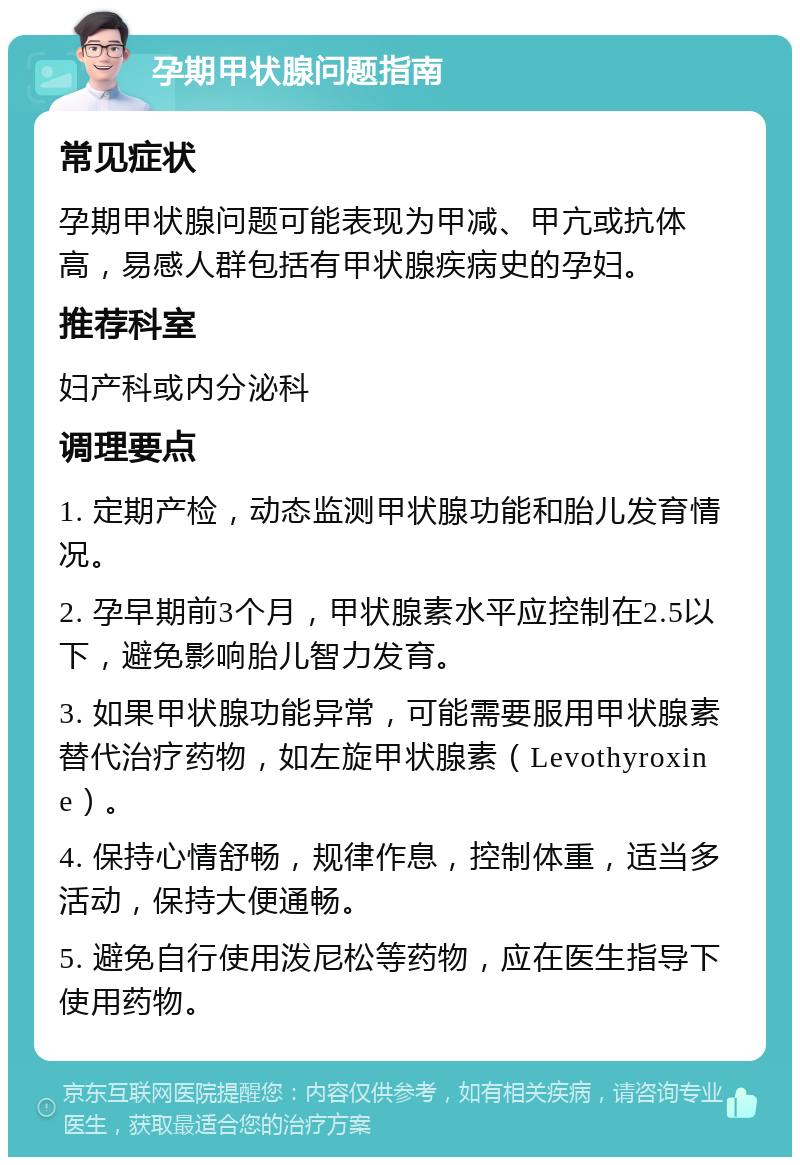 孕期甲状腺问题指南 常见症状 孕期甲状腺问题可能表现为甲减、甲亢或抗体高，易感人群包括有甲状腺疾病史的孕妇。 推荐科室 妇产科或内分泌科 调理要点 1. 定期产检，动态监测甲状腺功能和胎儿发育情况。 2. 孕早期前3个月，甲状腺素水平应控制在2.5以下，避免影响胎儿智力发育。 3. 如果甲状腺功能异常，可能需要服用甲状腺素替代治疗药物，如左旋甲状腺素（Levothyroxine）。 4. 保持心情舒畅，规律作息，控制体重，适当多活动，保持大便通畅。 5. 避免自行使用泼尼松等药物，应在医生指导下使用药物。