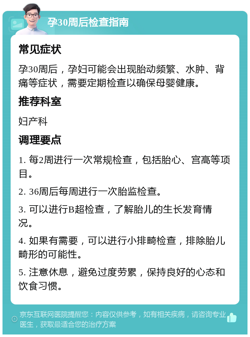 孕30周后检查指南 常见症状 孕30周后，孕妇可能会出现胎动频繁、水肿、背痛等症状，需要定期检查以确保母婴健康。 推荐科室 妇产科 调理要点 1. 每2周进行一次常规检查，包括胎心、宫高等项目。 2. 36周后每周进行一次胎监检查。 3. 可以进行B超检查，了解胎儿的生长发育情况。 4. 如果有需要，可以进行小排畸检查，排除胎儿畸形的可能性。 5. 注意休息，避免过度劳累，保持良好的心态和饮食习惯。