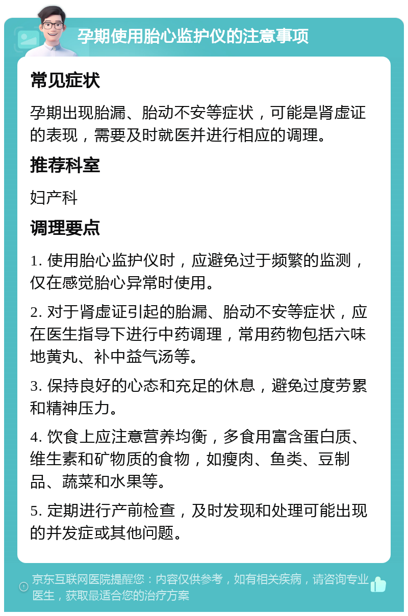 孕期使用胎心监护仪的注意事项 常见症状 孕期出现胎漏、胎动不安等症状，可能是肾虚证的表现，需要及时就医并进行相应的调理。 推荐科室 妇产科 调理要点 1. 使用胎心监护仪时，应避免过于频繁的监测，仅在感觉胎心异常时使用。 2. 对于肾虚证引起的胎漏、胎动不安等症状，应在医生指导下进行中药调理，常用药物包括六味地黄丸、补中益气汤等。 3. 保持良好的心态和充足的休息，避免过度劳累和精神压力。 4. 饮食上应注意营养均衡，多食用富含蛋白质、维生素和矿物质的食物，如瘦肉、鱼类、豆制品、蔬菜和水果等。 5. 定期进行产前检查，及时发现和处理可能出现的并发症或其他问题。