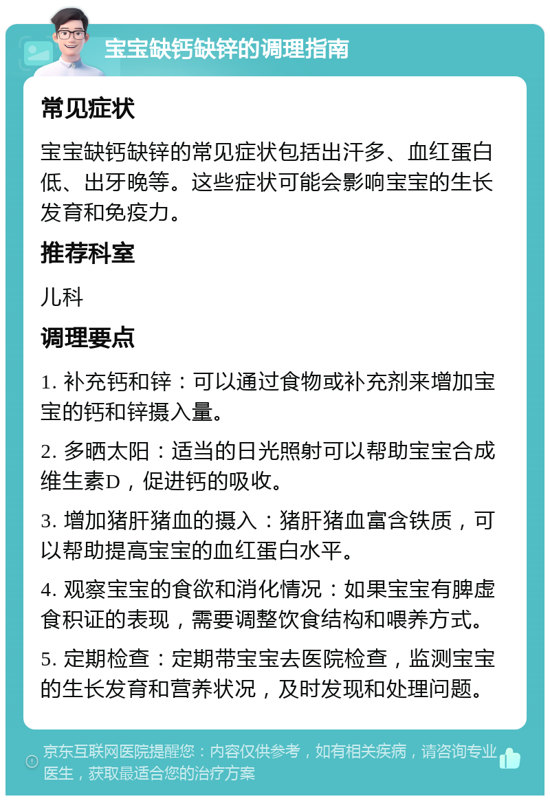 宝宝缺钙缺锌的调理指南 常见症状 宝宝缺钙缺锌的常见症状包括出汗多、血红蛋白低、出牙晚等。这些症状可能会影响宝宝的生长发育和免疫力。 推荐科室 儿科 调理要点 1. 补充钙和锌：可以通过食物或补充剂来增加宝宝的钙和锌摄入量。 2. 多晒太阳：适当的日光照射可以帮助宝宝合成维生素D，促进钙的吸收。 3. 增加猪肝猪血的摄入：猪肝猪血富含铁质，可以帮助提高宝宝的血红蛋白水平。 4. 观察宝宝的食欲和消化情况：如果宝宝有脾虚食积证的表现，需要调整饮食结构和喂养方式。 5. 定期检查：定期带宝宝去医院检查，监测宝宝的生长发育和营养状况，及时发现和处理问题。