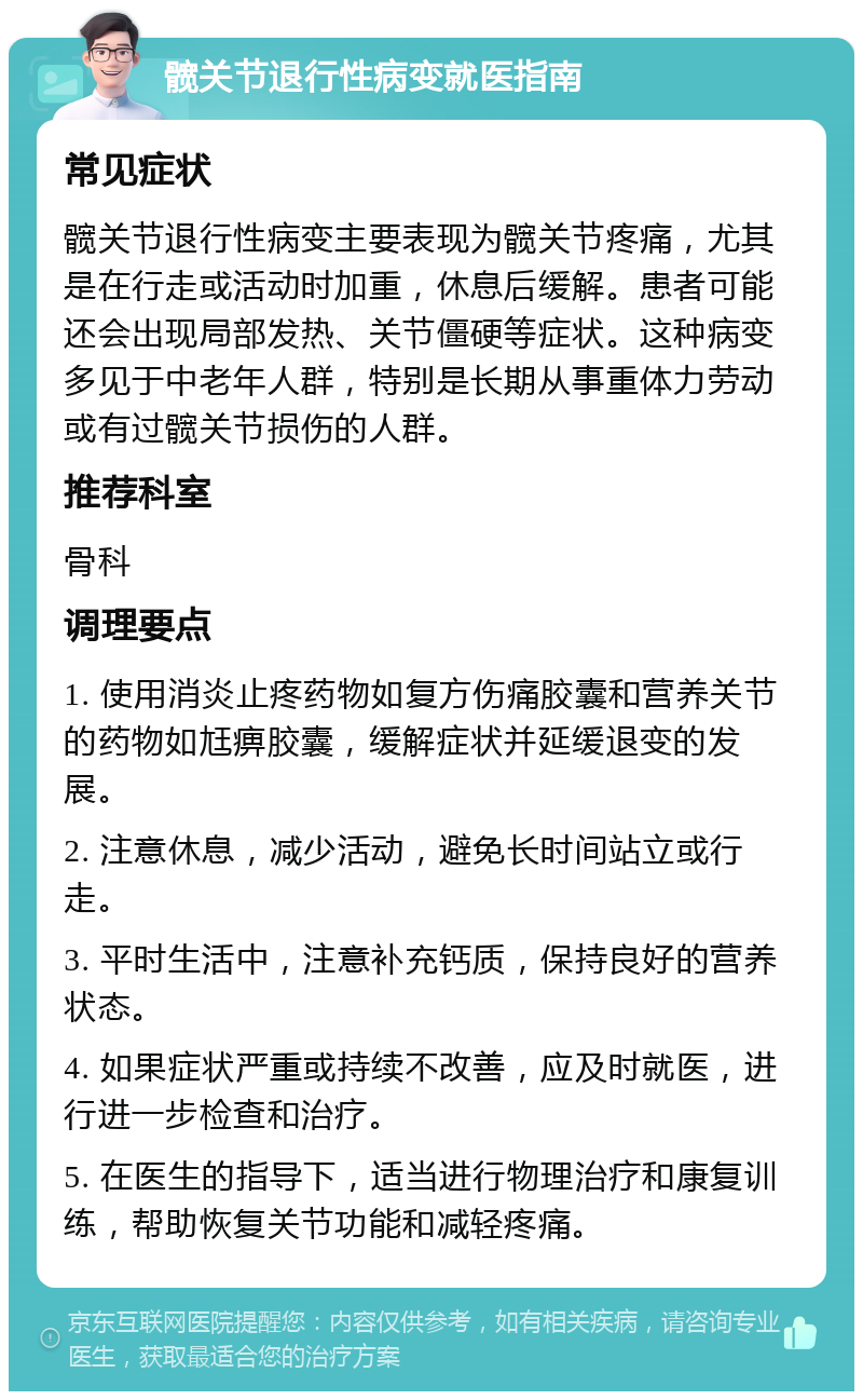 髋关节退行性病变就医指南 常见症状 髋关节退行性病变主要表现为髋关节疼痛，尤其是在行走或活动时加重，休息后缓解。患者可能还会出现局部发热、关节僵硬等症状。这种病变多见于中老年人群，特别是长期从事重体力劳动或有过髋关节损伤的人群。 推荐科室 骨科 调理要点 1. 使用消炎止疼药物如复方伤痛胶囊和营养关节的药物如尪痹胶囊，缓解症状并延缓退变的发展。 2. 注意休息，减少活动，避免长时间站立或行走。 3. 平时生活中，注意补充钙质，保持良好的营养状态。 4. 如果症状严重或持续不改善，应及时就医，进行进一步检查和治疗。 5. 在医生的指导下，适当进行物理治疗和康复训练，帮助恢复关节功能和减轻疼痛。