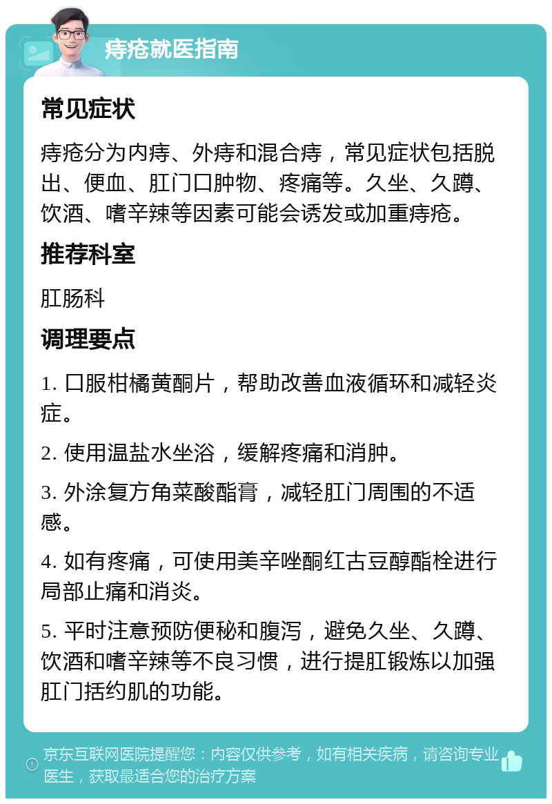 痔疮就医指南 常见症状 痔疮分为内痔、外痔和混合痔，常见症状包括脱出、便血、肛门口肿物、疼痛等。久坐、久蹲、饮酒、嗜辛辣等因素可能会诱发或加重痔疮。 推荐科室 肛肠科 调理要点 1. 口服柑橘黄酮片，帮助改善血液循环和减轻炎症。 2. 使用温盐水坐浴，缓解疼痛和消肿。 3. 外涂复方角菜酸酯膏，减轻肛门周围的不适感。 4. 如有疼痛，可使用美辛唑酮红古豆醇酯栓进行局部止痛和消炎。 5. 平时注意预防便秘和腹泻，避免久坐、久蹲、饮酒和嗜辛辣等不良习惯，进行提肛锻炼以加强肛门括约肌的功能。