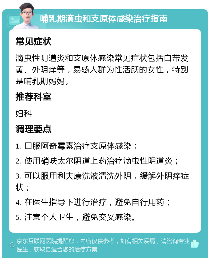 哺乳期滴虫和支原体感染治疗指南 常见症状 滴虫性阴道炎和支原体感染常见症状包括白带发黄、外阴痒等，易感人群为性活跃的女性，特别是哺乳期妈妈。 推荐科室 妇科 调理要点 1. 口服阿奇霉素治疗支原体感染； 2. 使用硝呋太尔阴道上药治疗滴虫性阴道炎； 3. 可以服用利夫康洗液清洗外阴，缓解外阴痒症状； 4. 在医生指导下进行治疗，避免自行用药； 5. 注意个人卫生，避免交叉感染。