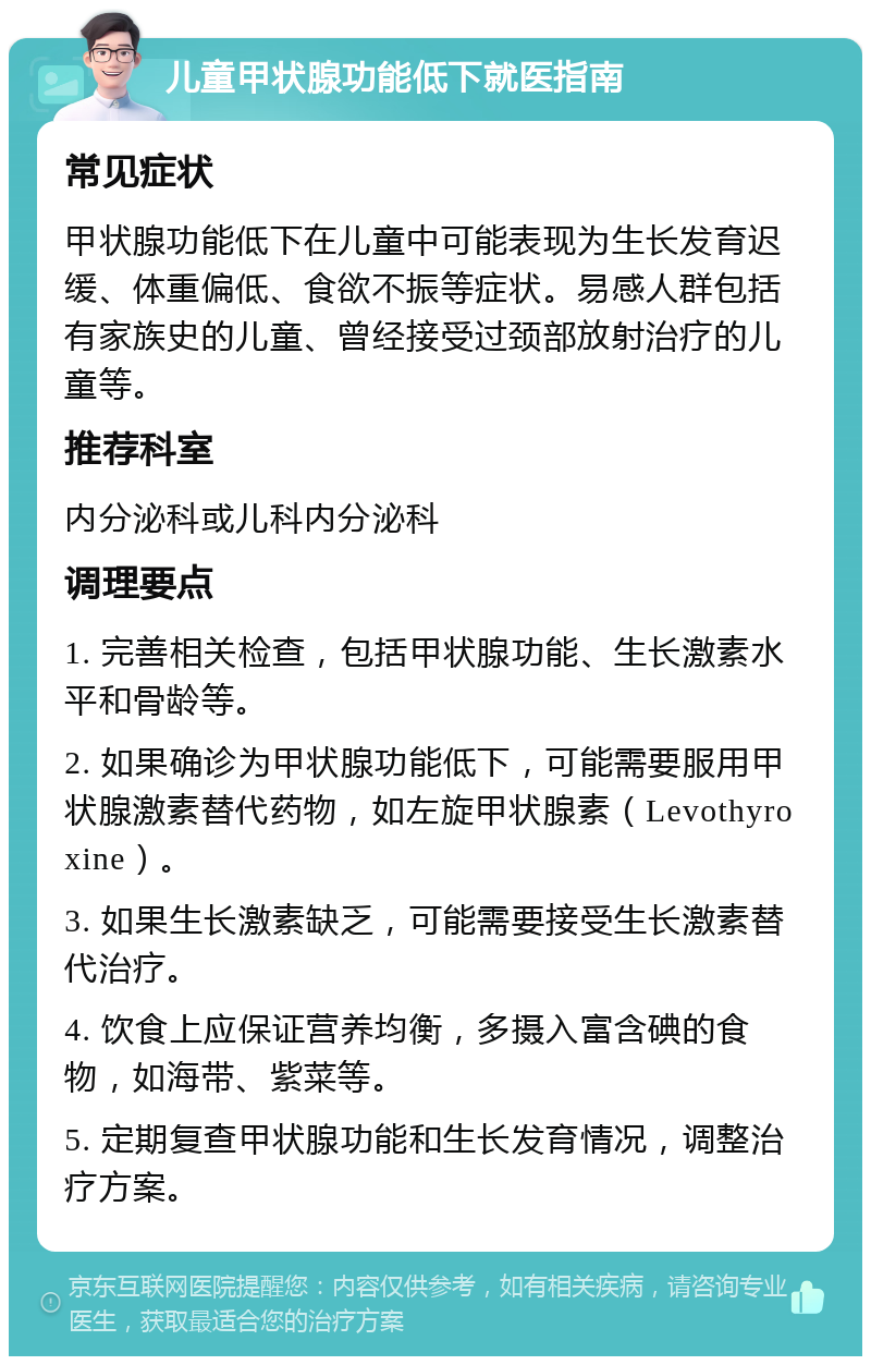 儿童甲状腺功能低下就医指南 常见症状 甲状腺功能低下在儿童中可能表现为生长发育迟缓、体重偏低、食欲不振等症状。易感人群包括有家族史的儿童、曾经接受过颈部放射治疗的儿童等。 推荐科室 内分泌科或儿科内分泌科 调理要点 1. 完善相关检查，包括甲状腺功能、生长激素水平和骨龄等。 2. 如果确诊为甲状腺功能低下，可能需要服用甲状腺激素替代药物，如左旋甲状腺素（Levothyroxine）。 3. 如果生长激素缺乏，可能需要接受生长激素替代治疗。 4. 饮食上应保证营养均衡，多摄入富含碘的食物，如海带、紫菜等。 5. 定期复查甲状腺功能和生长发育情况，调整治疗方案。