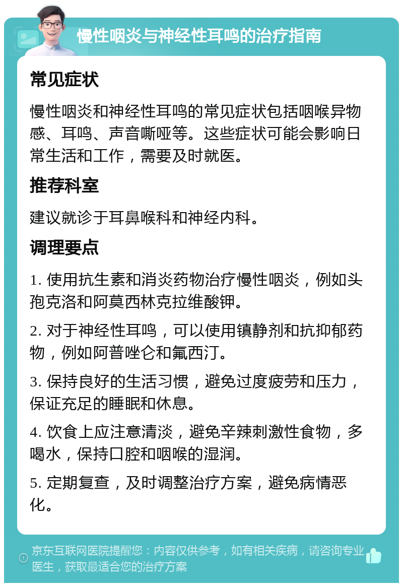 慢性咽炎与神经性耳鸣的治疗指南 常见症状 慢性咽炎和神经性耳鸣的常见症状包括咽喉异物感、耳鸣、声音嘶哑等。这些症状可能会影响日常生活和工作，需要及时就医。 推荐科室 建议就诊于耳鼻喉科和神经内科。 调理要点 1. 使用抗生素和消炎药物治疗慢性咽炎，例如头孢克洛和阿莫西林克拉维酸钾。 2. 对于神经性耳鸣，可以使用镇静剂和抗抑郁药物，例如阿普唑仑和氟西汀。 3. 保持良好的生活习惯，避免过度疲劳和压力，保证充足的睡眠和休息。 4. 饮食上应注意清淡，避免辛辣刺激性食物，多喝水，保持口腔和咽喉的湿润。 5. 定期复查，及时调整治疗方案，避免病情恶化。