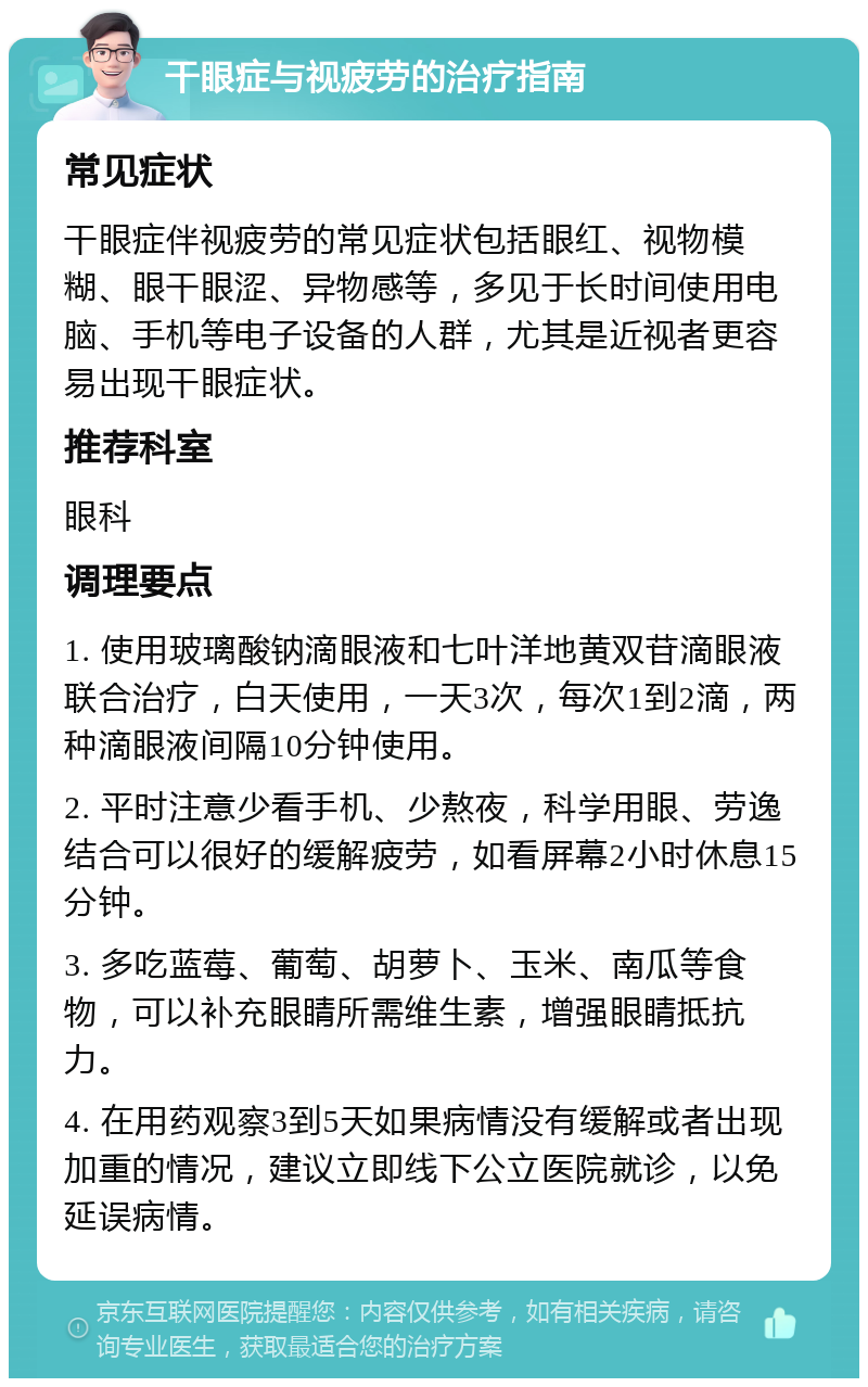 干眼症与视疲劳的治疗指南 常见症状 干眼症伴视疲劳的常见症状包括眼红、视物模糊、眼干眼涩、异物感等，多见于长时间使用电脑、手机等电子设备的人群，尤其是近视者更容易出现干眼症状。 推荐科室 眼科 调理要点 1. 使用玻璃酸钠滴眼液和七叶洋地黄双苷滴眼液联合治疗，白天使用，一天3次，每次1到2滴，两种滴眼液间隔10分钟使用。 2. 平时注意少看手机、少熬夜，科学用眼、劳逸结合可以很好的缓解疲劳，如看屏幕2小时休息15分钟。 3. 多吃蓝莓、葡萄、胡萝卜、玉米、南瓜等食物，可以补充眼睛所需维生素，增强眼睛抵抗力。 4. 在用药观察3到5天如果病情没有缓解或者出现加重的情况，建议立即线下公立医院就诊，以免延误病情。