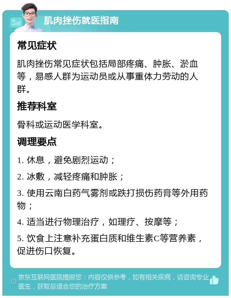 肌肉挫伤就医指南 常见症状 肌肉挫伤常见症状包括局部疼痛、肿胀、淤血等，易感人群为运动员或从事重体力劳动的人群。 推荐科室 骨科或运动医学科室。 调理要点 1. 休息，避免剧烈运动； 2. 冰敷，减轻疼痛和肿胀； 3. 使用云南白药气雾剂或跌打损伤药膏等外用药物； 4. 适当进行物理治疗，如理疗、按摩等； 5. 饮食上注意补充蛋白质和维生素C等营养素，促进伤口恢复。