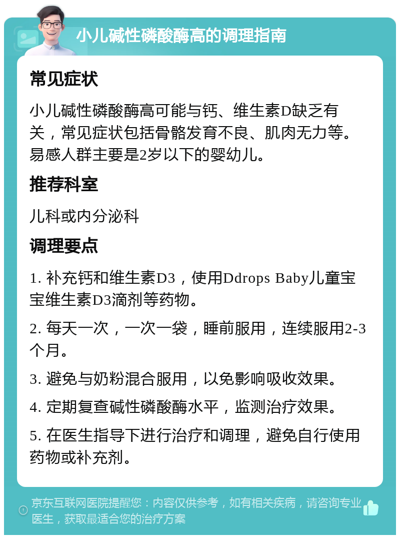 小儿碱性磷酸酶高的调理指南 常见症状 小儿碱性磷酸酶高可能与钙、维生素D缺乏有关，常见症状包括骨骼发育不良、肌肉无力等。易感人群主要是2岁以下的婴幼儿。 推荐科室 儿科或内分泌科 调理要点 1. 补充钙和维生素D3，使用Ddrops Baby儿童宝宝维生素D3滴剂等药物。 2. 每天一次，一次一袋，睡前服用，连续服用2-3个月。 3. 避免与奶粉混合服用，以免影响吸收效果。 4. 定期复查碱性磷酸酶水平，监测治疗效果。 5. 在医生指导下进行治疗和调理，避免自行使用药物或补充剂。