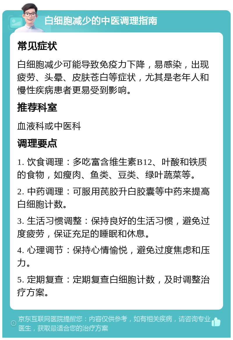 白细胞减少的中医调理指南 常见症状 白细胞减少可能导致免疫力下降，易感染，出现疲劳、头晕、皮肤苍白等症状，尤其是老年人和慢性疾病患者更易受到影响。 推荐科室 血液科或中医科 调理要点 1. 饮食调理：多吃富含维生素B12、叶酸和铁质的食物，如瘦肉、鱼类、豆类、绿叶蔬菜等。 2. 中药调理：可服用芪胶升白胶囊等中药来提高白细胞计数。 3. 生活习惯调整：保持良好的生活习惯，避免过度疲劳，保证充足的睡眠和休息。 4. 心理调节：保持心情愉悦，避免过度焦虑和压力。 5. 定期复查：定期复查白细胞计数，及时调整治疗方案。