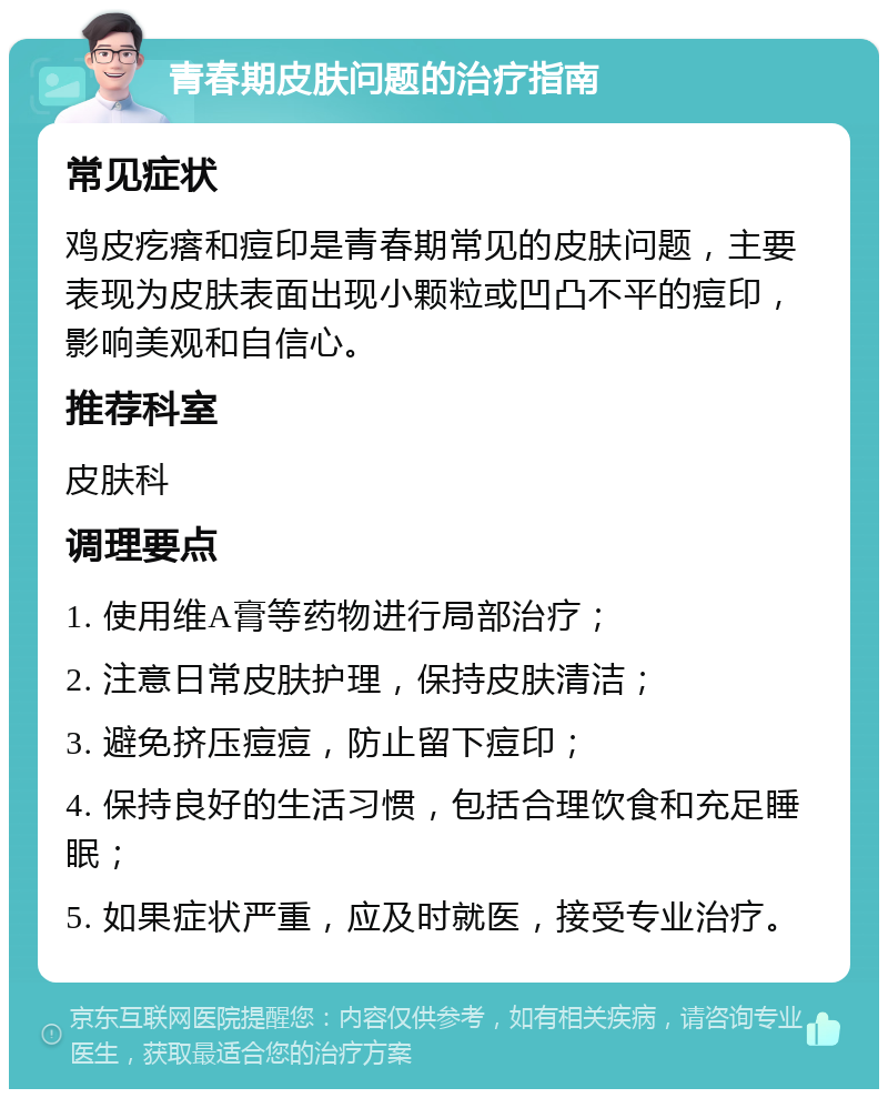 青春期皮肤问题的治疗指南 常见症状 鸡皮疙瘩和痘印是青春期常见的皮肤问题，主要表现为皮肤表面出现小颗粒或凹凸不平的痘印，影响美观和自信心。 推荐科室 皮肤科 调理要点 1. 使用维A膏等药物进行局部治疗； 2. 注意日常皮肤护理，保持皮肤清洁； 3. 避免挤压痘痘，防止留下痘印； 4. 保持良好的生活习惯，包括合理饮食和充足睡眠； 5. 如果症状严重，应及时就医，接受专业治疗。