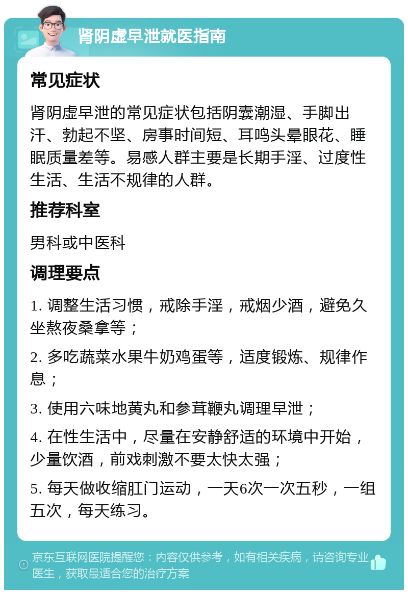 肾阴虚早泄就医指南 常见症状 肾阴虚早泄的常见症状包括阴囊潮湿、手脚出汗、勃起不坚、房事时间短、耳鸣头晕眼花、睡眠质量差等。易感人群主要是长期手淫、过度性生活、生活不规律的人群。 推荐科室 男科或中医科 调理要点 1. 调整生活习惯，戒除手淫，戒烟少酒，避免久坐熬夜桑拿等； 2. 多吃蔬菜水果牛奶鸡蛋等，适度锻炼、规律作息； 3. 使用六味地黄丸和参茸鞭丸调理早泄； 4. 在性生活中，尽量在安静舒适的环境中开始，少量饮酒，前戏刺激不要太快太强； 5. 每天做收缩肛门运动，一天6次一次五秒，一组五次，每天练习。