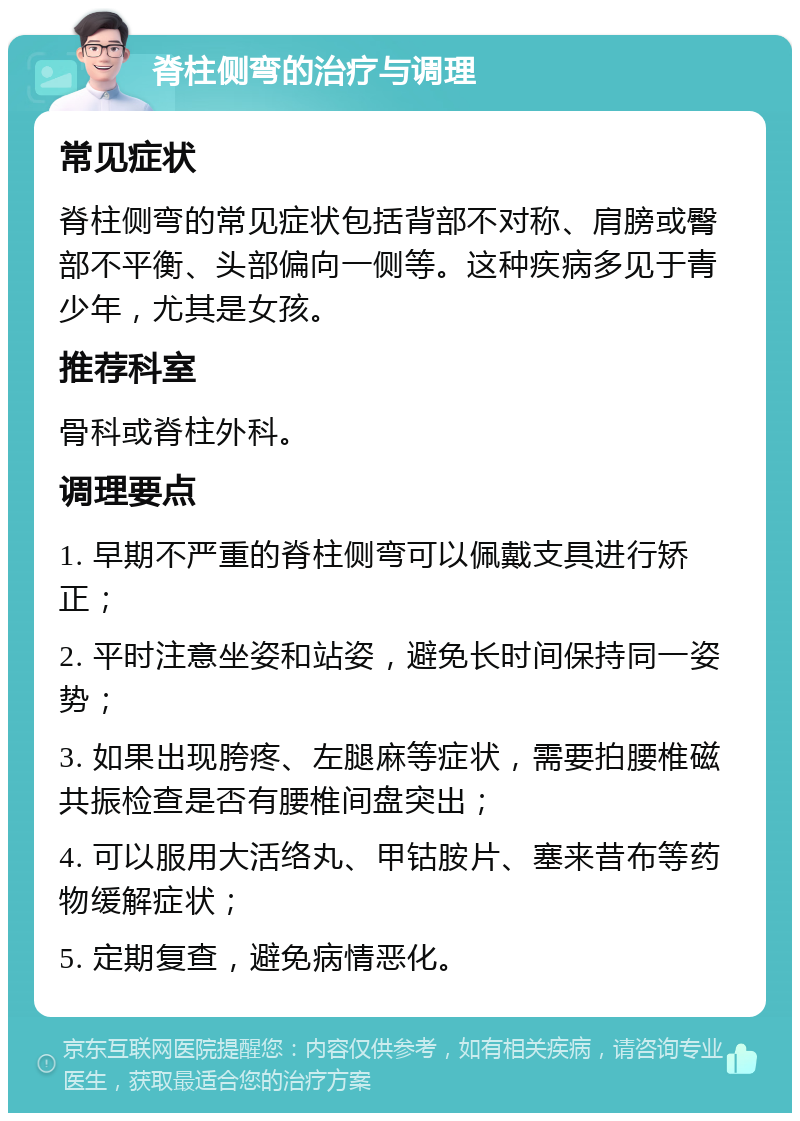 脊柱侧弯的治疗与调理 常见症状 脊柱侧弯的常见症状包括背部不对称、肩膀或臀部不平衡、头部偏向一侧等。这种疾病多见于青少年，尤其是女孩。 推荐科室 骨科或脊柱外科。 调理要点 1. 早期不严重的脊柱侧弯可以佩戴支具进行矫正； 2. 平时注意坐姿和站姿，避免长时间保持同一姿势； 3. 如果出现胯疼、左腿麻等症状，需要拍腰椎磁共振检查是否有腰椎间盘突出； 4. 可以服用大活络丸、甲钴胺片、塞来昔布等药物缓解症状； 5. 定期复查，避免病情恶化。