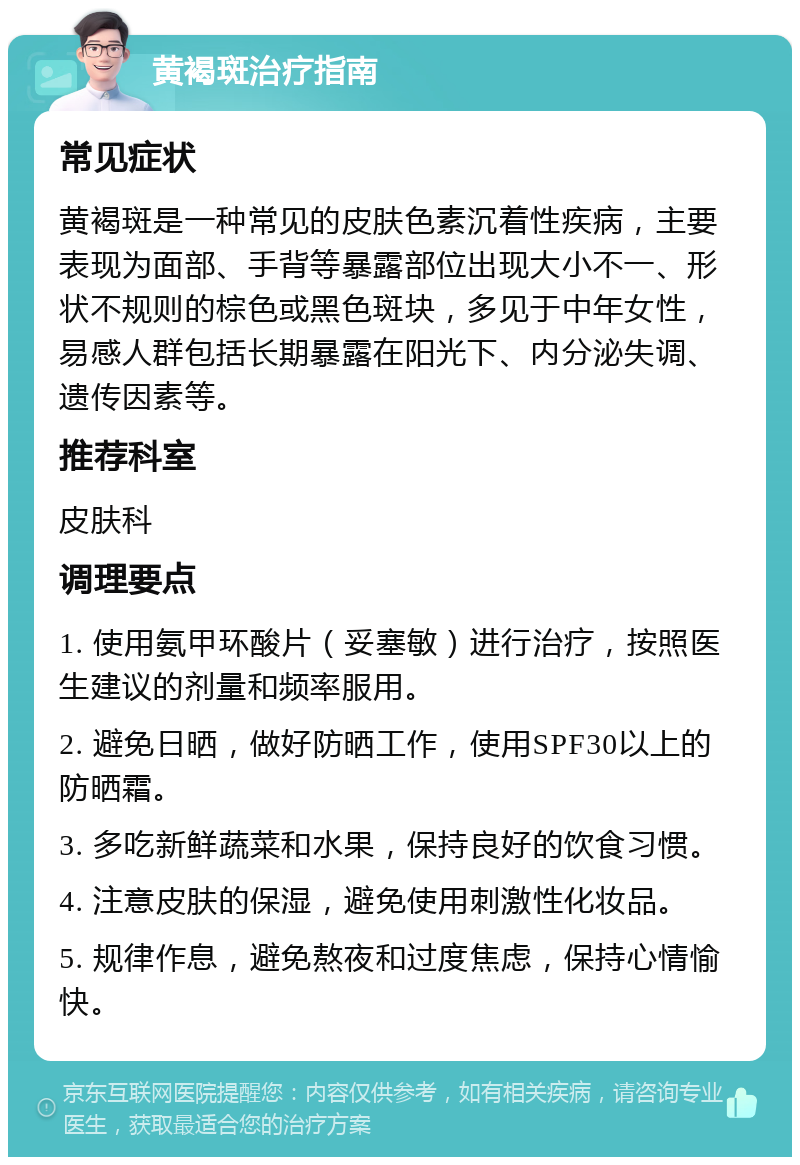 黄褐斑治疗指南 常见症状 黄褐斑是一种常见的皮肤色素沉着性疾病，主要表现为面部、手背等暴露部位出现大小不一、形状不规则的棕色或黑色斑块，多见于中年女性，易感人群包括长期暴露在阳光下、内分泌失调、遗传因素等。 推荐科室 皮肤科 调理要点 1. 使用氨甲环酸片（妥塞敏）进行治疗，按照医生建议的剂量和频率服用。 2. 避免日晒，做好防晒工作，使用SPF30以上的防晒霜。 3. 多吃新鲜蔬菜和水果，保持良好的饮食习惯。 4. 注意皮肤的保湿，避免使用刺激性化妆品。 5. 规律作息，避免熬夜和过度焦虑，保持心情愉快。