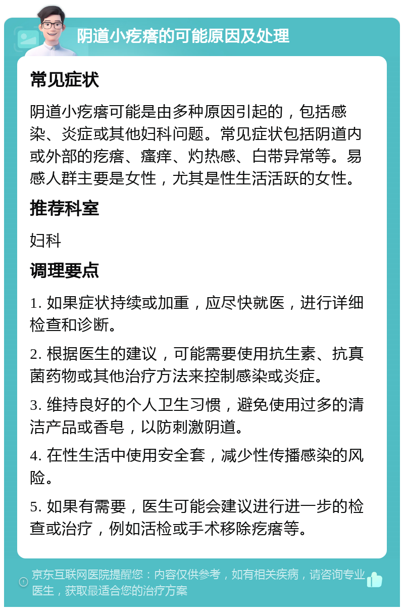 阴道小疙瘩的可能原因及处理 常见症状 阴道小疙瘩可能是由多种原因引起的，包括感染、炎症或其他妇科问题。常见症状包括阴道内或外部的疙瘩、瘙痒、灼热感、白带异常等。易感人群主要是女性，尤其是性生活活跃的女性。 推荐科室 妇科 调理要点 1. 如果症状持续或加重，应尽快就医，进行详细检查和诊断。 2. 根据医生的建议，可能需要使用抗生素、抗真菌药物或其他治疗方法来控制感染或炎症。 3. 维持良好的个人卫生习惯，避免使用过多的清洁产品或香皂，以防刺激阴道。 4. 在性生活中使用安全套，减少性传播感染的风险。 5. 如果有需要，医生可能会建议进行进一步的检查或治疗，例如活检或手术移除疙瘩等。