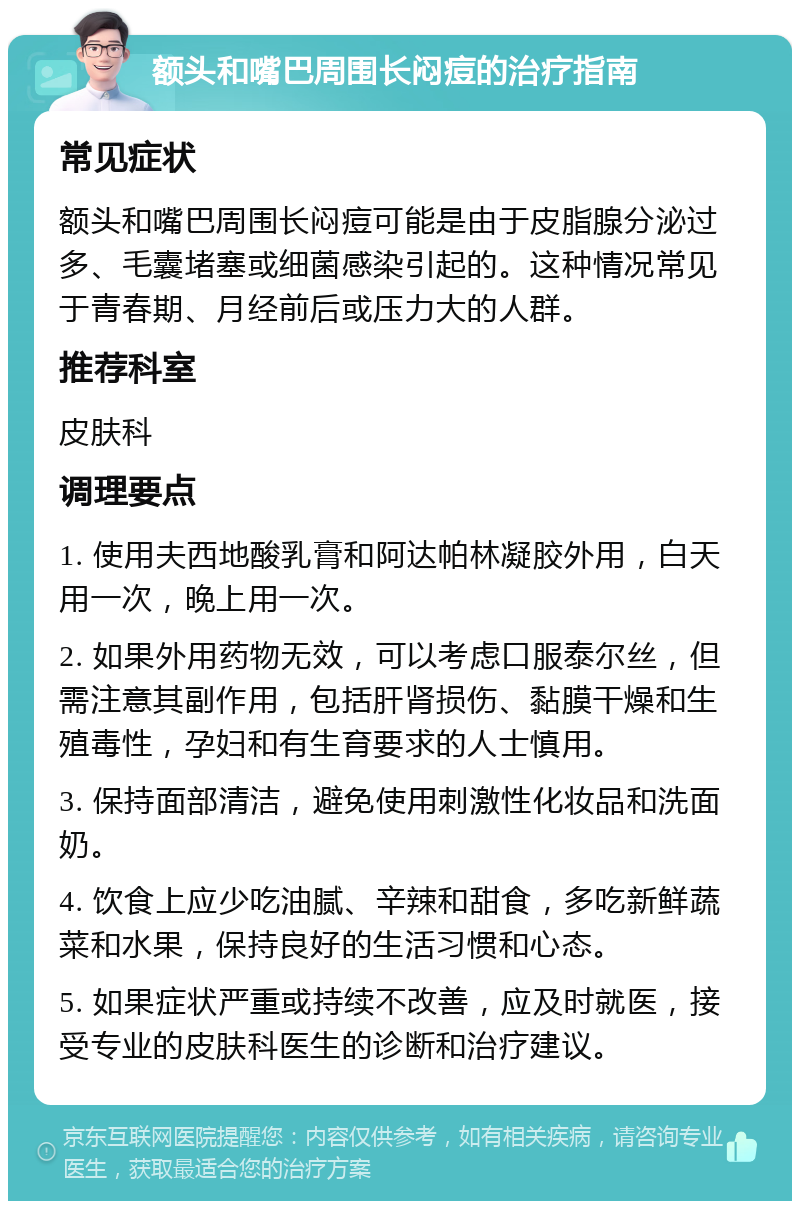 额头和嘴巴周围长闷痘的治疗指南 常见症状 额头和嘴巴周围长闷痘可能是由于皮脂腺分泌过多、毛囊堵塞或细菌感染引起的。这种情况常见于青春期、月经前后或压力大的人群。 推荐科室 皮肤科 调理要点 1. 使用夫西地酸乳膏和阿达帕林凝胶外用，白天用一次，晚上用一次。 2. 如果外用药物无效，可以考虑口服泰尔丝，但需注意其副作用，包括肝肾损伤、黏膜干燥和生殖毒性，孕妇和有生育要求的人士慎用。 3. 保持面部清洁，避免使用刺激性化妆品和洗面奶。 4. 饮食上应少吃油腻、辛辣和甜食，多吃新鲜蔬菜和水果，保持良好的生活习惯和心态。 5. 如果症状严重或持续不改善，应及时就医，接受专业的皮肤科医生的诊断和治疗建议。