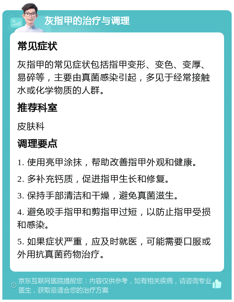 灰指甲的治疗与调理 常见症状 灰指甲的常见症状包括指甲变形、变色、变厚、易碎等，主要由真菌感染引起，多见于经常接触水或化学物质的人群。 推荐科室 皮肤科 调理要点 1. 使用亮甲涂抹，帮助改善指甲外观和健康。 2. 多补充钙质，促进指甲生长和修复。 3. 保持手部清洁和干燥，避免真菌滋生。 4. 避免咬手指甲和剪指甲过短，以防止指甲受损和感染。 5. 如果症状严重，应及时就医，可能需要口服或外用抗真菌药物治疗。