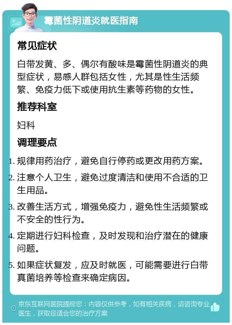 霉菌性阴道炎就医指南 常见症状 白带发黄、多、偶尔有酸味是霉菌性阴道炎的典型症状，易感人群包括女性，尤其是性生活频繁、免疫力低下或使用抗生素等药物的女性。 推荐科室 妇科 调理要点 规律用药治疗，避免自行停药或更改用药方案。 注意个人卫生，避免过度清洁和使用不合适的卫生用品。 改善生活方式，增强免疫力，避免性生活频繁或不安全的性行为。 定期进行妇科检查，及时发现和治疗潜在的健康问题。 如果症状复发，应及时就医，可能需要进行白带真菌培养等检查来确定病因。