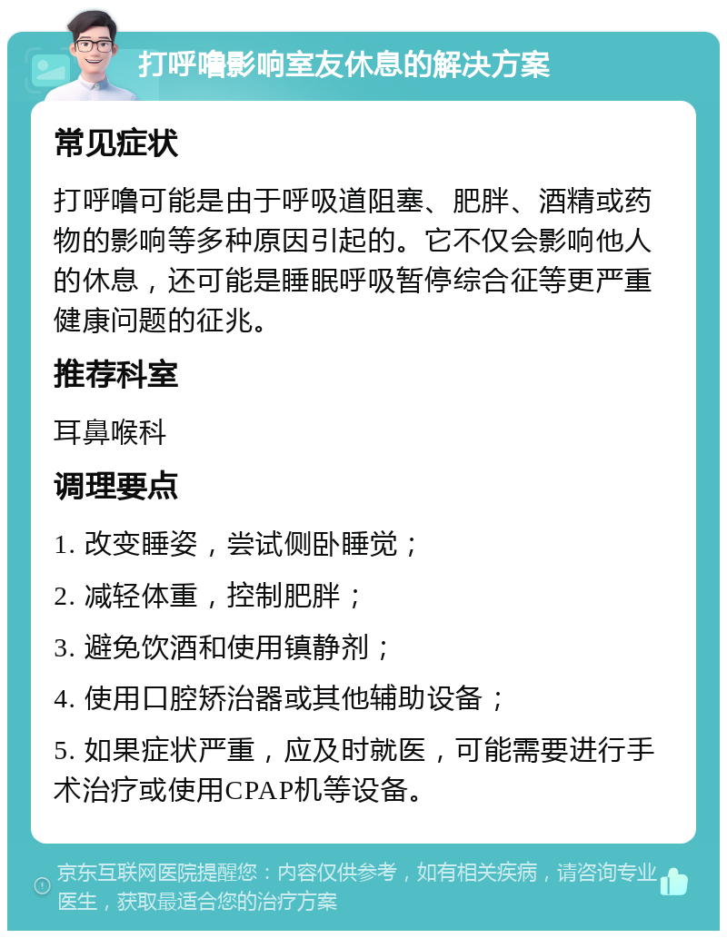 打呼噜影响室友休息的解决方案 常见症状 打呼噜可能是由于呼吸道阻塞、肥胖、酒精或药物的影响等多种原因引起的。它不仅会影响他人的休息，还可能是睡眠呼吸暂停综合征等更严重健康问题的征兆。 推荐科室 耳鼻喉科 调理要点 1. 改变睡姿，尝试侧卧睡觉； 2. 减轻体重，控制肥胖； 3. 避免饮酒和使用镇静剂； 4. 使用口腔矫治器或其他辅助设备； 5. 如果症状严重，应及时就医，可能需要进行手术治疗或使用CPAP机等设备。