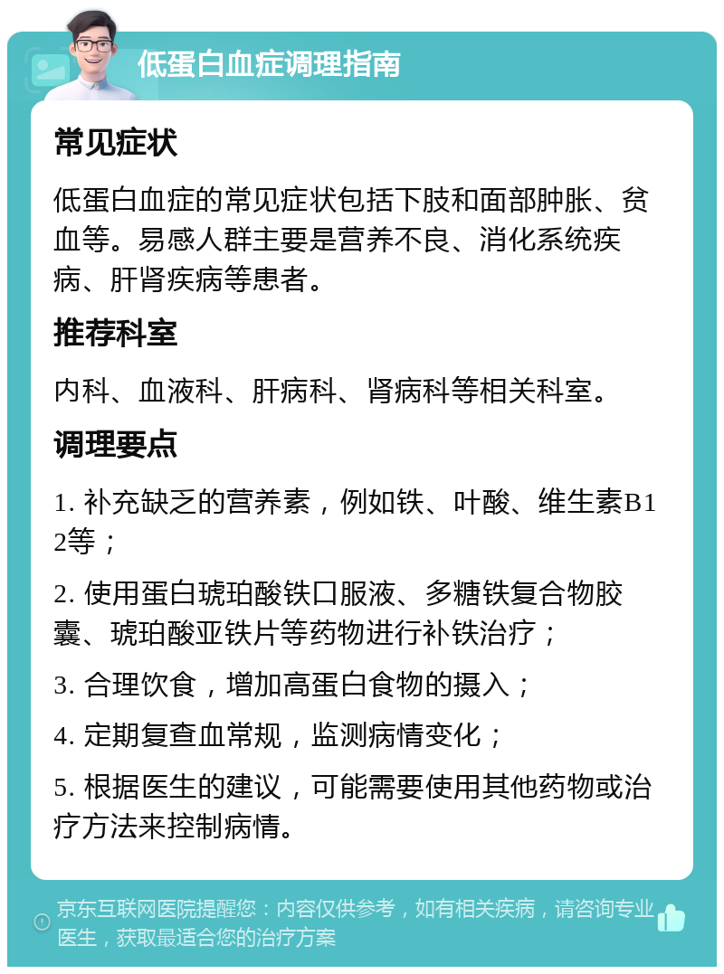 低蛋白血症调理指南 常见症状 低蛋白血症的常见症状包括下肢和面部肿胀、贫血等。易感人群主要是营养不良、消化系统疾病、肝肾疾病等患者。 推荐科室 内科、血液科、肝病科、肾病科等相关科室。 调理要点 1. 补充缺乏的营养素，例如铁、叶酸、维生素B12等； 2. 使用蛋白琥珀酸铁口服液、多糖铁复合物胶囊、琥珀酸亚铁片等药物进行补铁治疗； 3. 合理饮食，增加高蛋白食物的摄入； 4. 定期复查血常规，监测病情变化； 5. 根据医生的建议，可能需要使用其他药物或治疗方法来控制病情。