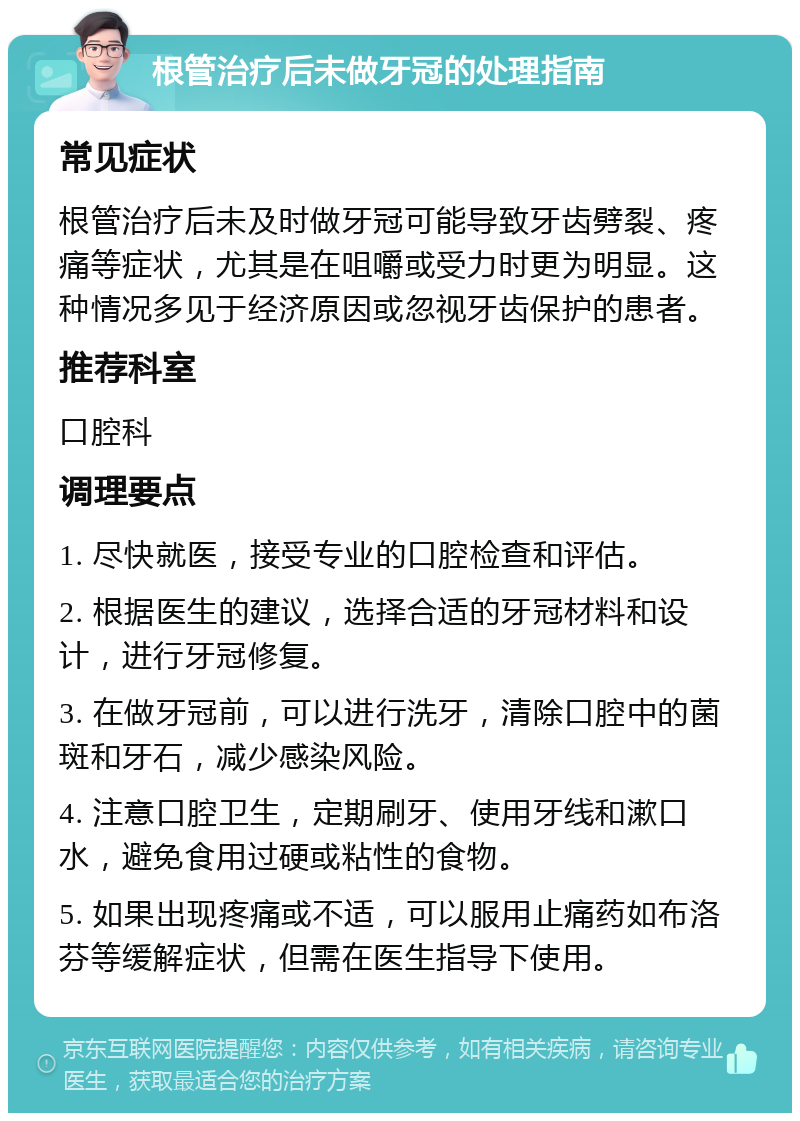 根管治疗后未做牙冠的处理指南 常见症状 根管治疗后未及时做牙冠可能导致牙齿劈裂、疼痛等症状，尤其是在咀嚼或受力时更为明显。这种情况多见于经济原因或忽视牙齿保护的患者。 推荐科室 口腔科 调理要点 1. 尽快就医，接受专业的口腔检查和评估。 2. 根据医生的建议，选择合适的牙冠材料和设计，进行牙冠修复。 3. 在做牙冠前，可以进行洗牙，清除口腔中的菌斑和牙石，减少感染风险。 4. 注意口腔卫生，定期刷牙、使用牙线和漱口水，避免食用过硬或粘性的食物。 5. 如果出现疼痛或不适，可以服用止痛药如布洛芬等缓解症状，但需在医生指导下使用。