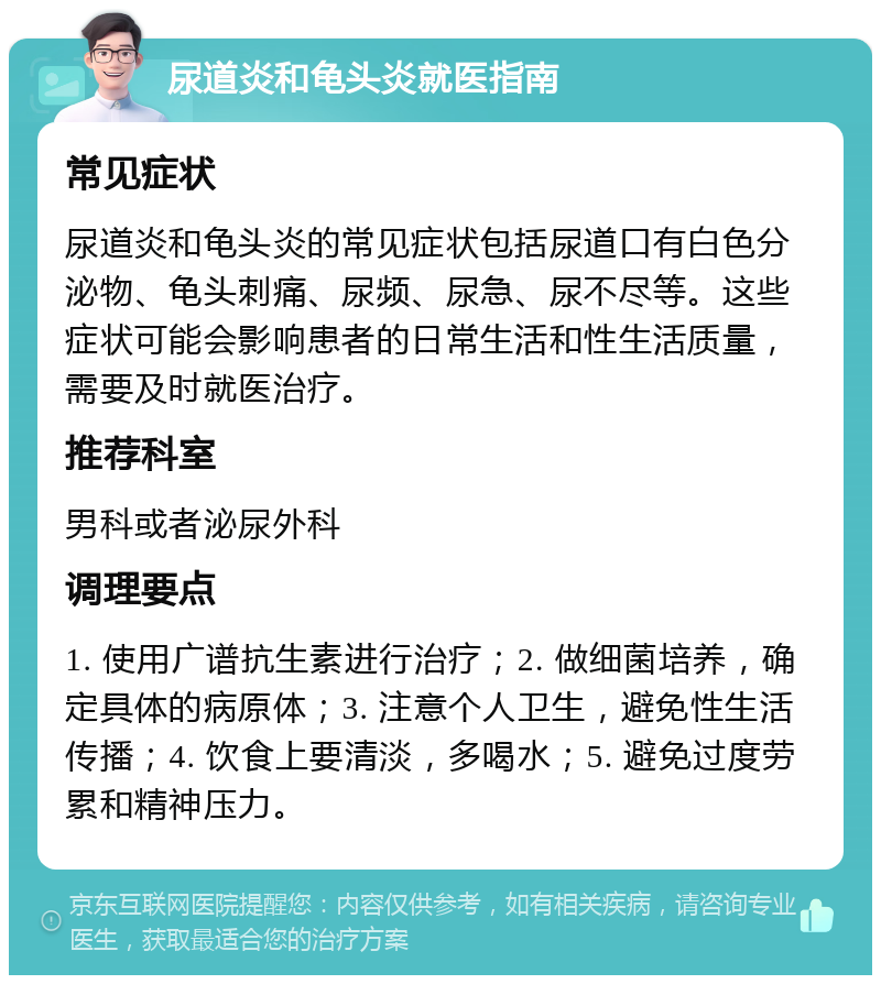 尿道炎和龟头炎就医指南 常见症状 尿道炎和龟头炎的常见症状包括尿道口有白色分泌物、龟头刺痛、尿频、尿急、尿不尽等。这些症状可能会影响患者的日常生活和性生活质量，需要及时就医治疗。 推荐科室 男科或者泌尿外科 调理要点 1. 使用广谱抗生素进行治疗；2. 做细菌培养，确定具体的病原体；3. 注意个人卫生，避免性生活传播；4. 饮食上要清淡，多喝水；5. 避免过度劳累和精神压力。