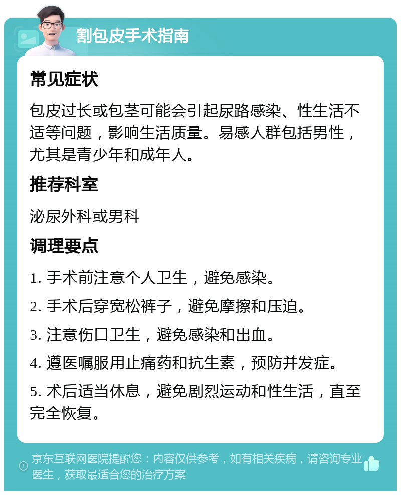 割包皮手术指南 常见症状 包皮过长或包茎可能会引起尿路感染、性生活不适等问题，影响生活质量。易感人群包括男性，尤其是青少年和成年人。 推荐科室 泌尿外科或男科 调理要点 1. 手术前注意个人卫生，避免感染。 2. 手术后穿宽松裤子，避免摩擦和压迫。 3. 注意伤口卫生，避免感染和出血。 4. 遵医嘱服用止痛药和抗生素，预防并发症。 5. 术后适当休息，避免剧烈运动和性生活，直至完全恢复。