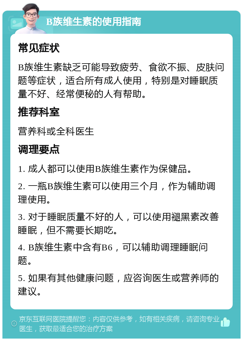 B族维生素的使用指南 常见症状 B族维生素缺乏可能导致疲劳、食欲不振、皮肤问题等症状，适合所有成人使用，特别是对睡眠质量不好、经常便秘的人有帮助。 推荐科室 营养科或全科医生 调理要点 1. 成人都可以使用B族维生素作为保健品。 2. 一瓶B族维生素可以使用三个月，作为辅助调理使用。 3. 对于睡眠质量不好的人，可以使用褪黑素改善睡眠，但不需要长期吃。 4. B族维生素中含有B6，可以辅助调理睡眠问题。 5. 如果有其他健康问题，应咨询医生或营养师的建议。