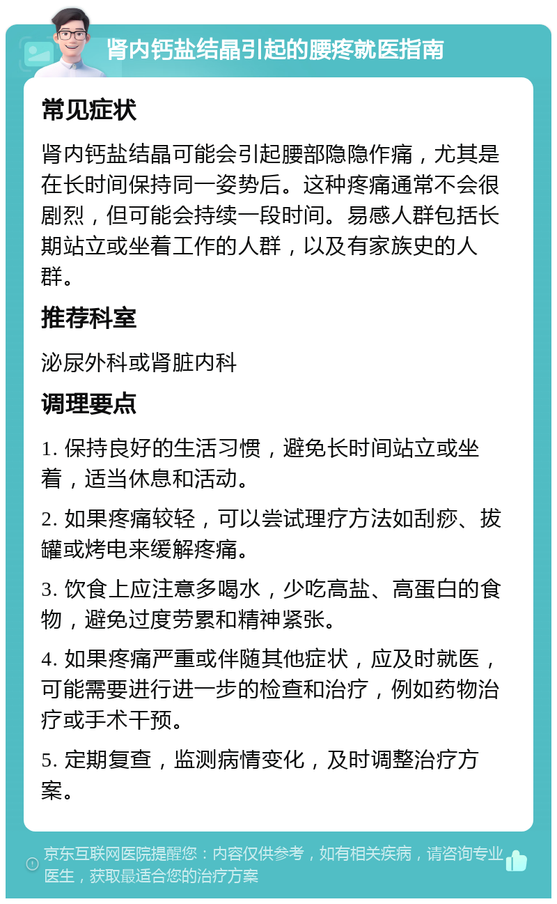 肾内钙盐结晶引起的腰疼就医指南 常见症状 肾内钙盐结晶可能会引起腰部隐隐作痛，尤其是在长时间保持同一姿势后。这种疼痛通常不会很剧烈，但可能会持续一段时间。易感人群包括长期站立或坐着工作的人群，以及有家族史的人群。 推荐科室 泌尿外科或肾脏内科 调理要点 1. 保持良好的生活习惯，避免长时间站立或坐着，适当休息和活动。 2. 如果疼痛较轻，可以尝试理疗方法如刮痧、拔罐或烤电来缓解疼痛。 3. 饮食上应注意多喝水，少吃高盐、高蛋白的食物，避免过度劳累和精神紧张。 4. 如果疼痛严重或伴随其他症状，应及时就医，可能需要进行进一步的检查和治疗，例如药物治疗或手术干预。 5. 定期复查，监测病情变化，及时调整治疗方案。