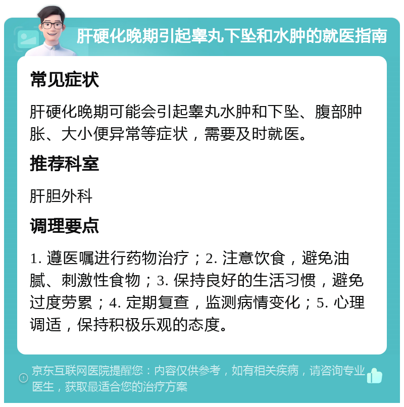 肝硬化晚期引起睾丸下坠和水肿的就医指南 常见症状 肝硬化晚期可能会引起睾丸水肿和下坠、腹部肿胀、大小便异常等症状，需要及时就医。 推荐科室 肝胆外科 调理要点 1. 遵医嘱进行药物治疗；2. 注意饮食，避免油腻、刺激性食物；3. 保持良好的生活习惯，避免过度劳累；4. 定期复查，监测病情变化；5. 心理调适，保持积极乐观的态度。