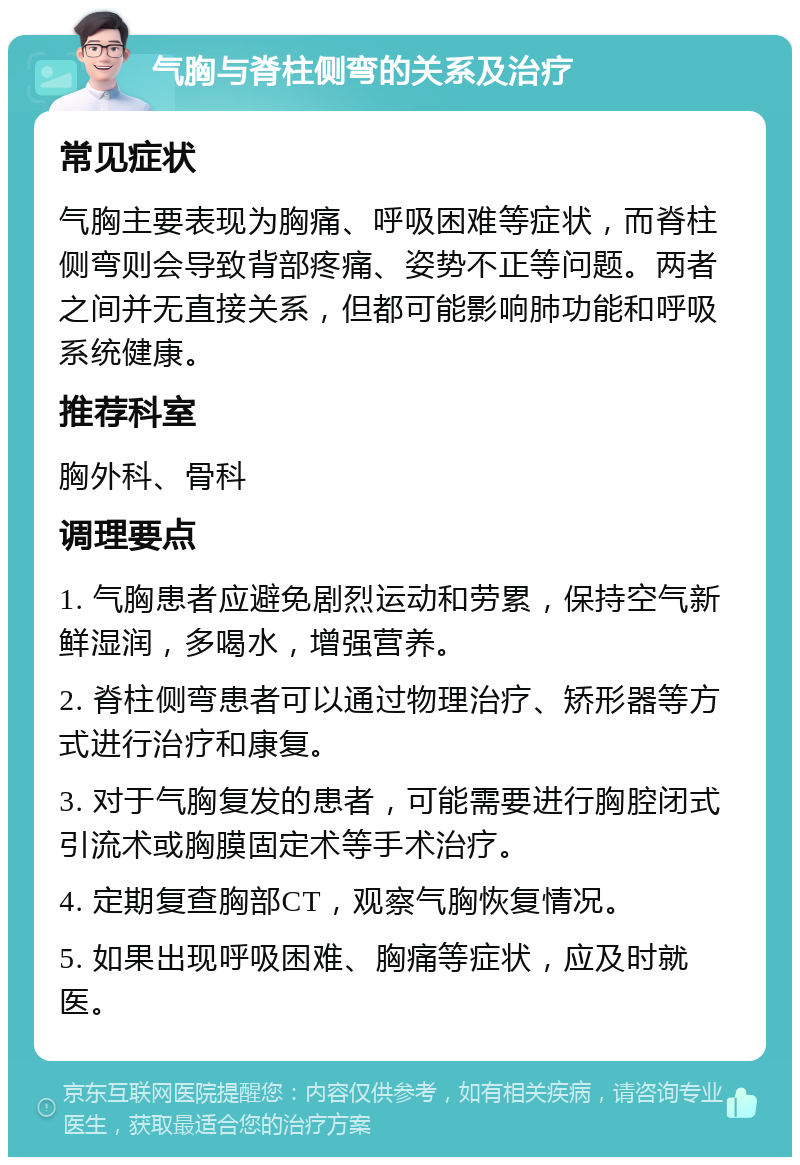 气胸与脊柱侧弯的关系及治疗 常见症状 气胸主要表现为胸痛、呼吸困难等症状，而脊柱侧弯则会导致背部疼痛、姿势不正等问题。两者之间并无直接关系，但都可能影响肺功能和呼吸系统健康。 推荐科室 胸外科、骨科 调理要点 1. 气胸患者应避免剧烈运动和劳累，保持空气新鲜湿润，多喝水，增强营养。 2. 脊柱侧弯患者可以通过物理治疗、矫形器等方式进行治疗和康复。 3. 对于气胸复发的患者，可能需要进行胸腔闭式引流术或胸膜固定术等手术治疗。 4. 定期复查胸部CT，观察气胸恢复情况。 5. 如果出现呼吸困难、胸痛等症状，应及时就医。