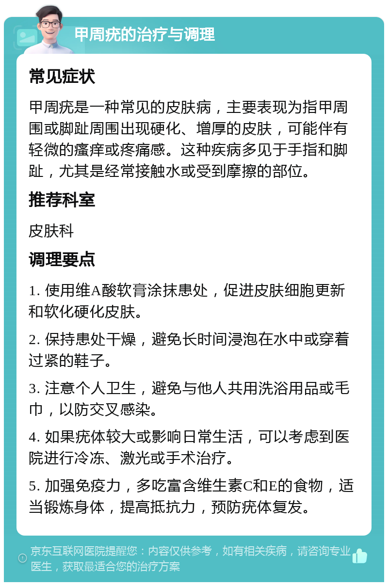 甲周疣的治疗与调理 常见症状 甲周疣是一种常见的皮肤病，主要表现为指甲周围或脚趾周围出现硬化、增厚的皮肤，可能伴有轻微的瘙痒或疼痛感。这种疾病多见于手指和脚趾，尤其是经常接触水或受到摩擦的部位。 推荐科室 皮肤科 调理要点 1. 使用维A酸软膏涂抹患处，促进皮肤细胞更新和软化硬化皮肤。 2. 保持患处干燥，避免长时间浸泡在水中或穿着过紧的鞋子。 3. 注意个人卫生，避免与他人共用洗浴用品或毛巾，以防交叉感染。 4. 如果疣体较大或影响日常生活，可以考虑到医院进行冷冻、激光或手术治疗。 5. 加强免疫力，多吃富含维生素C和E的食物，适当锻炼身体，提高抵抗力，预防疣体复发。