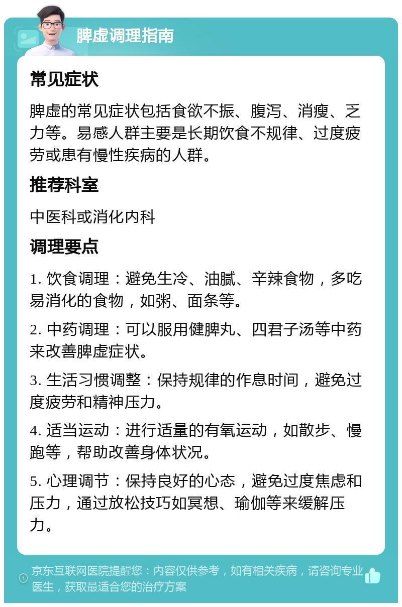 脾虚调理指南 常见症状 脾虚的常见症状包括食欲不振、腹泻、消瘦、乏力等。易感人群主要是长期饮食不规律、过度疲劳或患有慢性疾病的人群。 推荐科室 中医科或消化内科 调理要点 1. 饮食调理：避免生冷、油腻、辛辣食物，多吃易消化的食物，如粥、面条等。 2. 中药调理：可以服用健脾丸、四君子汤等中药来改善脾虚症状。 3. 生活习惯调整：保持规律的作息时间，避免过度疲劳和精神压力。 4. 适当运动：进行适量的有氧运动，如散步、慢跑等，帮助改善身体状况。 5. 心理调节：保持良好的心态，避免过度焦虑和压力，通过放松技巧如冥想、瑜伽等来缓解压力。