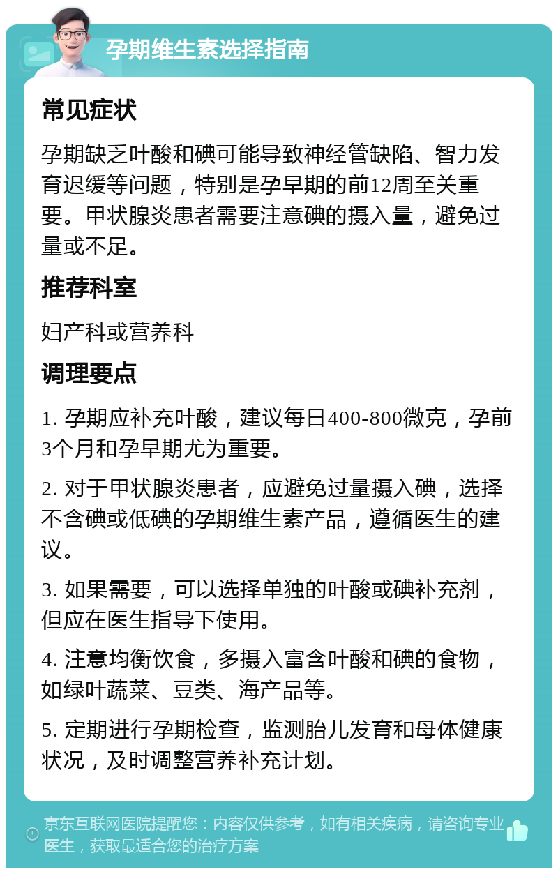 孕期维生素选择指南 常见症状 孕期缺乏叶酸和碘可能导致神经管缺陷、智力发育迟缓等问题，特别是孕早期的前12周至关重要。甲状腺炎患者需要注意碘的摄入量，避免过量或不足。 推荐科室 妇产科或营养科 调理要点 1. 孕期应补充叶酸，建议每日400-800微克，孕前3个月和孕早期尤为重要。 2. 对于甲状腺炎患者，应避免过量摄入碘，选择不含碘或低碘的孕期维生素产品，遵循医生的建议。 3. 如果需要，可以选择单独的叶酸或碘补充剂，但应在医生指导下使用。 4. 注意均衡饮食，多摄入富含叶酸和碘的食物，如绿叶蔬菜、豆类、海产品等。 5. 定期进行孕期检查，监测胎儿发育和母体健康状况，及时调整营养补充计划。