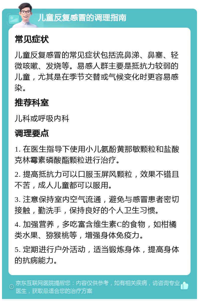 儿童反复感冒的调理指南 常见症状 儿童反复感冒的常见症状包括流鼻涕、鼻塞、轻微咳嗽、发烧等。易感人群主要是抵抗力较弱的儿童，尤其是在季节交替或气候变化时更容易感染。 推荐科室 儿科或呼吸内科 调理要点 1. 在医生指导下使用小儿氨酚黄那敏颗粒和盐酸克林霉素磷酸酯颗粒进行治疗。 2. 提高抵抗力可以口服玉屏风颗粒，效果不错且不苦，成人儿童都可以服用。 3. 注意保持室内空气流通，避免与感冒患者密切接触，勤洗手，保持良好的个人卫生习惯。 4. 加强营养，多吃富含维生素C的食物，如柑橘类水果、猕猴桃等，增强身体免疫力。 5. 定期进行户外活动，适当锻炼身体，提高身体的抗病能力。