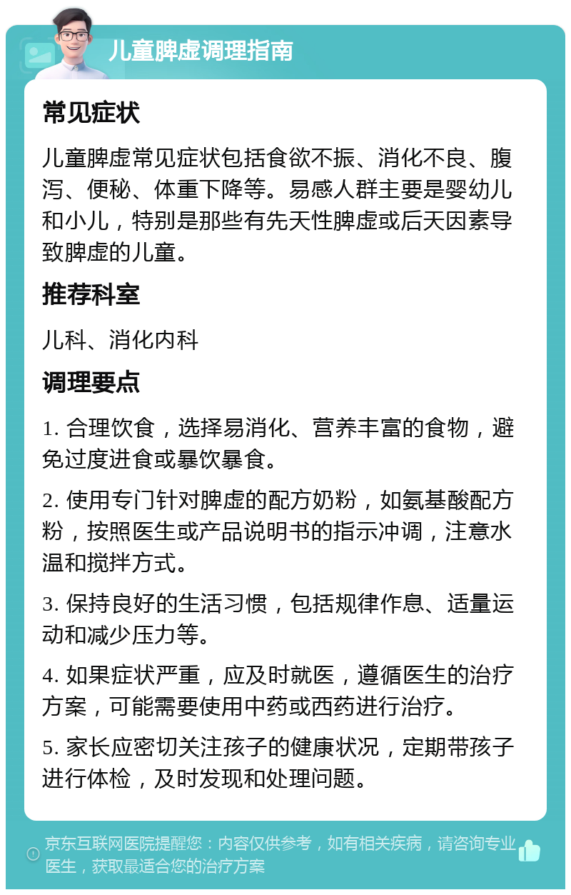 儿童脾虚调理指南 常见症状 儿童脾虚常见症状包括食欲不振、消化不良、腹泻、便秘、体重下降等。易感人群主要是婴幼儿和小儿，特别是那些有先天性脾虚或后天因素导致脾虚的儿童。 推荐科室 儿科、消化内科 调理要点 1. 合理饮食，选择易消化、营养丰富的食物，避免过度进食或暴饮暴食。 2. 使用专门针对脾虚的配方奶粉，如氨基酸配方粉，按照医生或产品说明书的指示冲调，注意水温和搅拌方式。 3. 保持良好的生活习惯，包括规律作息、适量运动和减少压力等。 4. 如果症状严重，应及时就医，遵循医生的治疗方案，可能需要使用中药或西药进行治疗。 5. 家长应密切关注孩子的健康状况，定期带孩子进行体检，及时发现和处理问题。