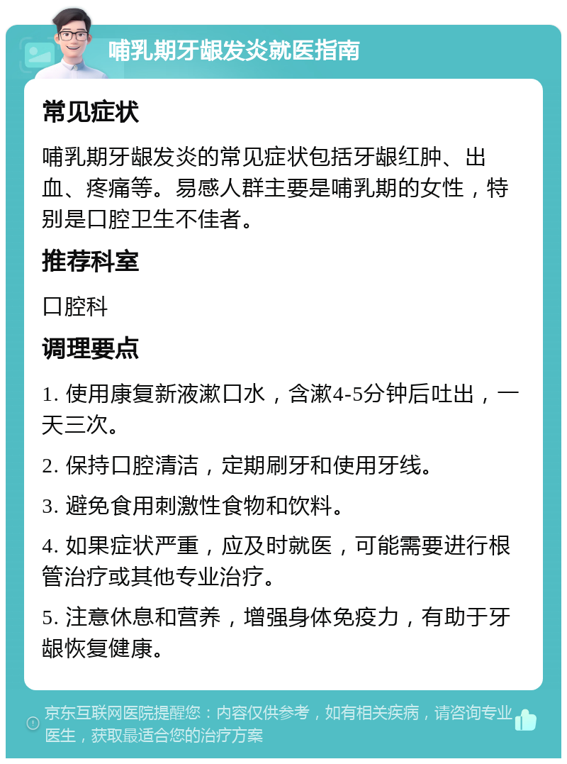 哺乳期牙龈发炎就医指南 常见症状 哺乳期牙龈发炎的常见症状包括牙龈红肿、出血、疼痛等。易感人群主要是哺乳期的女性，特别是口腔卫生不佳者。 推荐科室 口腔科 调理要点 1. 使用康复新液漱口水，含漱4-5分钟后吐出，一天三次。 2. 保持口腔清洁，定期刷牙和使用牙线。 3. 避免食用刺激性食物和饮料。 4. 如果症状严重，应及时就医，可能需要进行根管治疗或其他专业治疗。 5. 注意休息和营养，增强身体免疫力，有助于牙龈恢复健康。