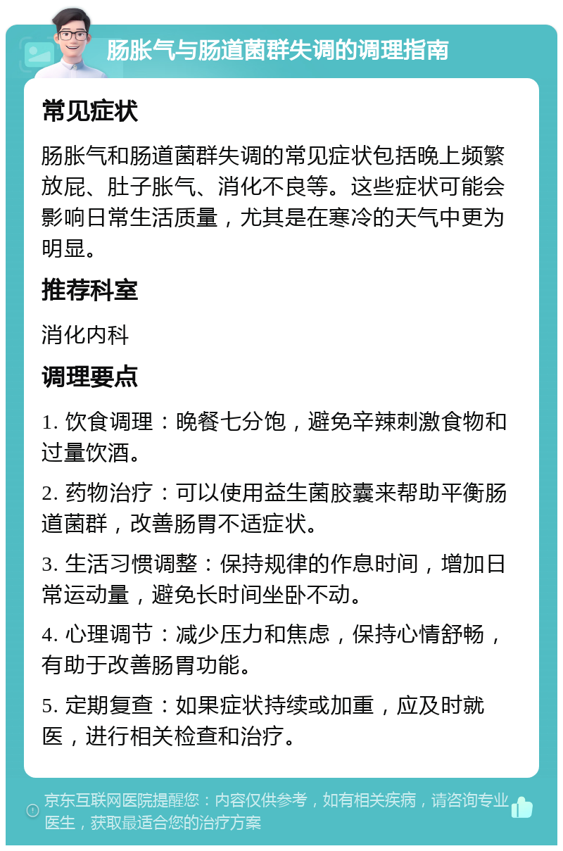 肠胀气与肠道菌群失调的调理指南 常见症状 肠胀气和肠道菌群失调的常见症状包括晚上频繁放屁、肚子胀气、消化不良等。这些症状可能会影响日常生活质量，尤其是在寒冷的天气中更为明显。 推荐科室 消化内科 调理要点 1. 饮食调理：晚餐七分饱，避免辛辣刺激食物和过量饮酒。 2. 药物治疗：可以使用益生菌胶囊来帮助平衡肠道菌群，改善肠胃不适症状。 3. 生活习惯调整：保持规律的作息时间，增加日常运动量，避免长时间坐卧不动。 4. 心理调节：减少压力和焦虑，保持心情舒畅，有助于改善肠胃功能。 5. 定期复查：如果症状持续或加重，应及时就医，进行相关检查和治疗。