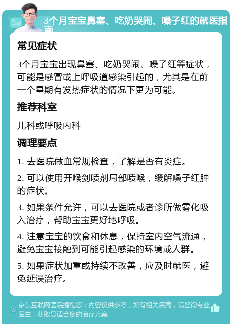 3个月宝宝鼻塞、吃奶哭闹、嗓子红的就医指南 常见症状 3个月宝宝出现鼻塞、吃奶哭闹、嗓子红等症状，可能是感冒或上呼吸道感染引起的，尤其是在前一个星期有发热症状的情况下更为可能。 推荐科室 儿科或呼吸内科 调理要点 1. 去医院做血常规检查，了解是否有炎症。 2. 可以使用开喉剑喷剂局部喷喉，缓解嗓子红肿的症状。 3. 如果条件允许，可以去医院或者诊所做雾化吸入治疗，帮助宝宝更好地呼吸。 4. 注意宝宝的饮食和休息，保持室内空气流通，避免宝宝接触到可能引起感染的环境或人群。 5. 如果症状加重或持续不改善，应及时就医，避免延误治疗。