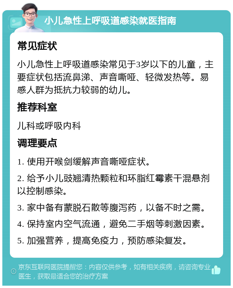 小儿急性上呼吸道感染就医指南 常见症状 小儿急性上呼吸道感染常见于3岁以下的儿童，主要症状包括流鼻涕、声音嘶哑、轻微发热等。易感人群为抵抗力较弱的幼儿。 推荐科室 儿科或呼吸内科 调理要点 1. 使用开喉剑缓解声音嘶哑症状。 2. 给予小儿豉翘清热颗粒和环脂红霉素干混悬剂以控制感染。 3. 家中备有蒙脱石散等腹泻药，以备不时之需。 4. 保持室内空气流通，避免二手烟等刺激因素。 5. 加强营养，提高免疫力，预防感染复发。