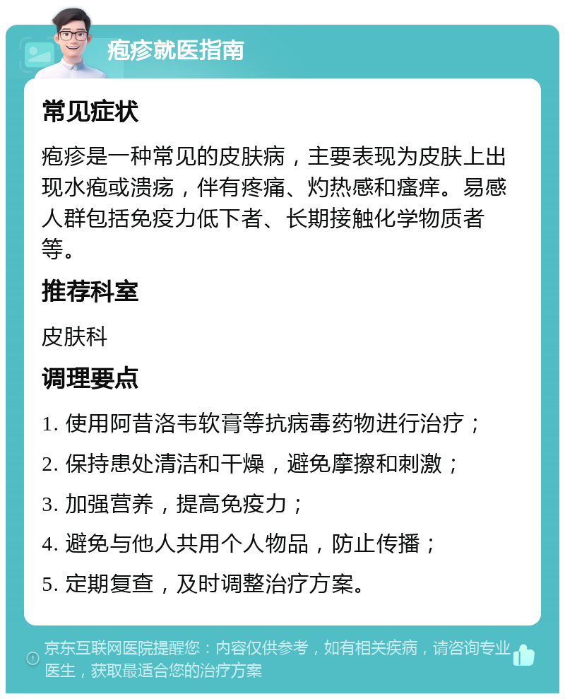 疱疹就医指南 常见症状 疱疹是一种常见的皮肤病，主要表现为皮肤上出现水疱或溃疡，伴有疼痛、灼热感和瘙痒。易感人群包括免疫力低下者、长期接触化学物质者等。 推荐科室 皮肤科 调理要点 1. 使用阿昔洛韦软膏等抗病毒药物进行治疗； 2. 保持患处清洁和干燥，避免摩擦和刺激； 3. 加强营养，提高免疫力； 4. 避免与他人共用个人物品，防止传播； 5. 定期复查，及时调整治疗方案。