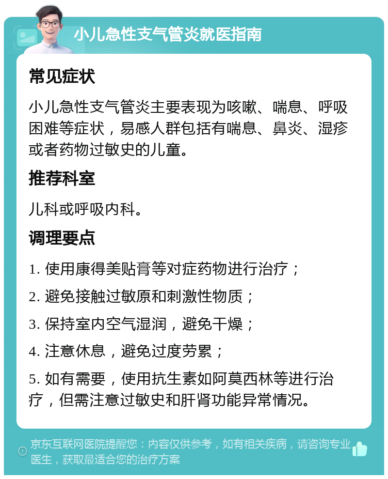 小儿急性支气管炎就医指南 常见症状 小儿急性支气管炎主要表现为咳嗽、喘息、呼吸困难等症状，易感人群包括有喘息、鼻炎、湿疹或者药物过敏史的儿童。 推荐科室 儿科或呼吸内科。 调理要点 1. 使用康得美贴膏等对症药物进行治疗； 2. 避免接触过敏原和刺激性物质； 3. 保持室内空气湿润，避免干燥； 4. 注意休息，避免过度劳累； 5. 如有需要，使用抗生素如阿莫西林等进行治疗，但需注意过敏史和肝肾功能异常情况。