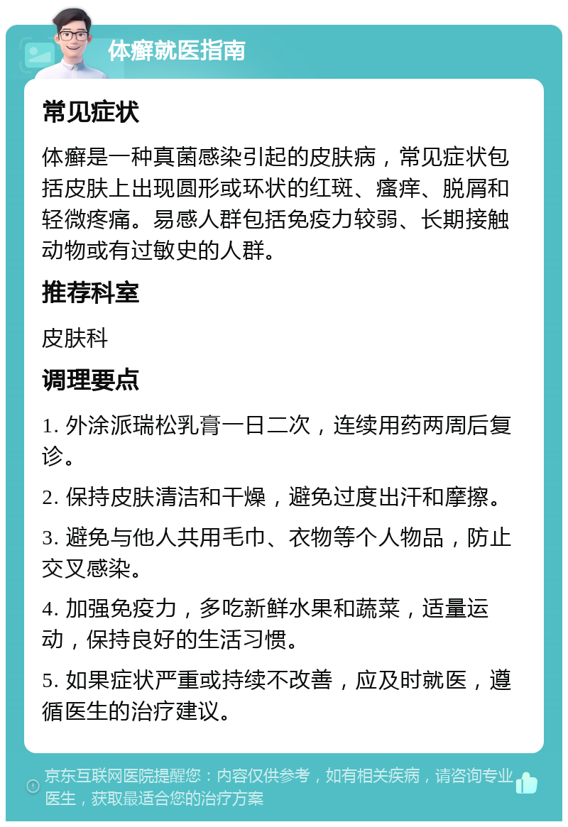 体癣就医指南 常见症状 体癣是一种真菌感染引起的皮肤病，常见症状包括皮肤上出现圆形或环状的红斑、瘙痒、脱屑和轻微疼痛。易感人群包括免疫力较弱、长期接触动物或有过敏史的人群。 推荐科室 皮肤科 调理要点 1. 外涂派瑞松乳膏一日二次，连续用药两周后复诊。 2. 保持皮肤清洁和干燥，避免过度出汗和摩擦。 3. 避免与他人共用毛巾、衣物等个人物品，防止交叉感染。 4. 加强免疫力，多吃新鲜水果和蔬菜，适量运动，保持良好的生活习惯。 5. 如果症状严重或持续不改善，应及时就医，遵循医生的治疗建议。