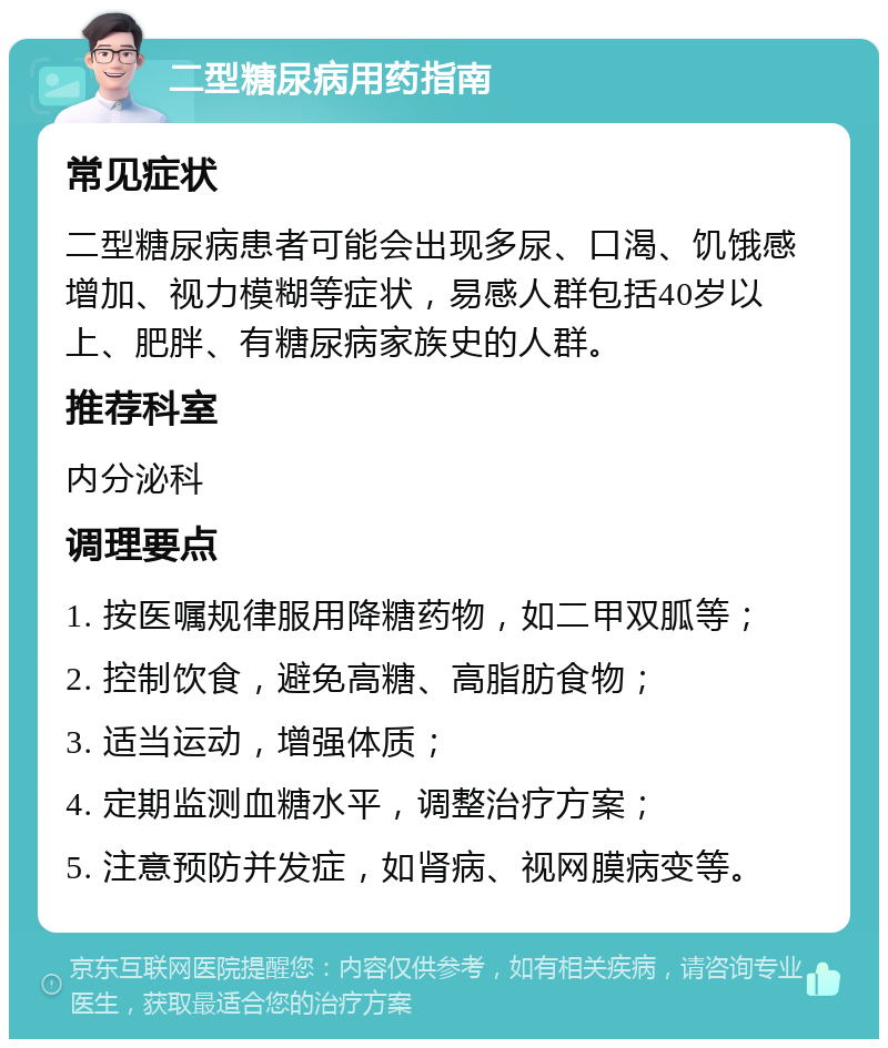 二型糖尿病用药指南 常见症状 二型糖尿病患者可能会出现多尿、口渴、饥饿感增加、视力模糊等症状，易感人群包括40岁以上、肥胖、有糖尿病家族史的人群。 推荐科室 内分泌科 调理要点 1. 按医嘱规律服用降糖药物，如二甲双胍等； 2. 控制饮食，避免高糖、高脂肪食物； 3. 适当运动，增强体质； 4. 定期监测血糖水平，调整治疗方案； 5. 注意预防并发症，如肾病、视网膜病变等。