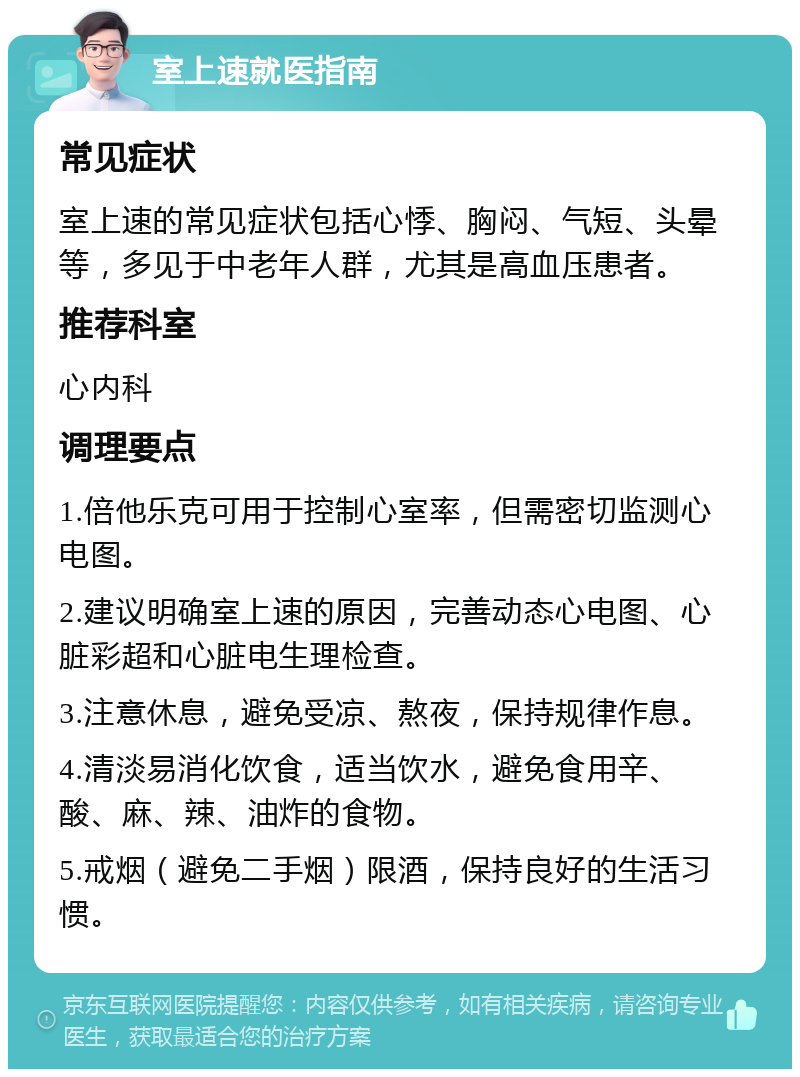 室上速就医指南 常见症状 室上速的常见症状包括心悸、胸闷、气短、头晕等，多见于中老年人群，尤其是高血压患者。 推荐科室 心内科 调理要点 1.倍他乐克可用于控制心室率，但需密切监测心电图。 2.建议明确室上速的原因，完善动态心电图、心脏彩超和心脏电生理检查。 3.注意休息，避免受凉、熬夜，保持规律作息。 4.清淡易消化饮食，适当饮水，避免食用辛、酸、麻、辣、油炸的食物。 5.戒烟（避免二手烟）限酒，保持良好的生活习惯。